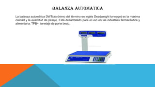 BALANZA AUTOMATICA
La balanza automática DWT(acrónimo del término en inglés Deadweight tonnage) es la máxima
calidad y la exactitud de pesaje. Está desarrollado para el uso en las industrias farmacéutica y
alimentaria. TPB= tonelaje de porte bruto.
 