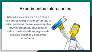 Gracias a la ciencia y en este caso a
una de sus ramas más importantes, la
física, podemos realizar experimentos
muy interesantes, educativos e
incluso hasta divertidos, algunos de
ellos los elegimos y deseamos
enseñarlos.
Experimentos Interesantes
 