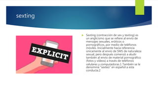 sexting
 Sexting (contracción de sex y texting) es
un anglicismo que se refiere al envío de
mensajes sexuales, eróticos o
pornográficos, por medio de teléfonos
móviles. Inicialmente hacía referencia
únicamente al envío de SMS de naturaleza
sexual, pero después comenzó a aludir
también al envío de material pornográfico
(fotos y vídeos) a través de teléfonos
celulares y computadoras.1 También se le
denomina “sexteo” en español a esta
conducta.2
 