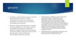 glosario
 Un blog es un sitio web que incluye, a modo de
diario personal de su autor o autores,
contenidos de su interés, que suelen estar
actualizados con frecuencia y a menudo son
comentados por los lectores.
 Extensión o dominio de Internet es un nombre
único que identifica a un sitio web en Internet.
El propósito principal de los nombres de
dominio en Internet y del sistema de nombres
de dominio (DNS), es traducir las direcciones IP
de cada activo en la red, a términos
memorizables y fáciles de encontrar.
 El término host o anfitrión se usa en informática
para referirse a las computadoras u otros
dispositivos (tablets, móviles, portátiles...)
conectados a una red que proveen y utilizan
servicios de ella. Los usuarios deben utilizar
anfitriones para tener acceso a la red y pueden, a
su vez, pedir los mismos servicios a otras máquinas
conectadas a la red. Los anfitriones son, por tanto,
dispositivos monousuario o multiusuario que
ofrecen servicios de transferencia de archivos,
conexión remota, servidores de base de datos,
servidores web, etc.
 LINK.Elemento de un documento electrónico que
permite acceder automáticamente a otro
documento o a otra parte del mismo
 