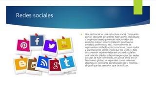Redes sociales
 Una red social es una estructura social compuesta
por un conjunto de actores (tales como individuos
u organizaciones) que están relacionados de
acuerdo a algún criterio (relación profesional,
amistad, parentesco, etc.). Normalmente se
representan simbolizando los actores como nodos
y las relaciones como líneas que los unen. El tipo
de conexión representable en una red social es
una relación diádica o lazo interpersonal.Las redes
sociales se han convertido, en pocos años, en un
fenómeno global, se expanden como sistemas
abiertos en constante construcción de sí mismos,
al igual que las personas que las utilizan.
 