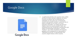 Google Docs
 La aplicación permite a los usuarios crear y editar
archivos en línea mientras colaboran con otros
usuarios en tiempo real. Las ediciones son
rastreadas por el usuario con un historial de
revisión que presenta cambios. La posición de un
editor se resalta con un color y un cursor
específicos del editor. Un sistema de permisos
regula lo que los usuarios pueden hacer. Las
actualizaciones han introducido características que
utilizan el aprendizaje automático , incluido
"Explorar", que ofrece resultados de búsqueda
basados en el contenido de un documento y
"Elementos de acción", lo que permite a los
usuarios asignar tareas a otros usuarios.
 