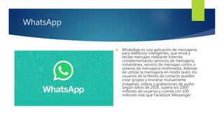WhatsApp
 WhatsApp es una aplicación de mensajería
para teléfonos inteligentes, que envía y
recibe mensajes mediante Internet,
complementando servicios de mensajería
instantánea, servicio de mensajes cortos o
sistema de mensajería multimedia. Además
de utilizar la mensajería en modo texto, los
usuarios de la libreta de contacto pueden
crear grupos y enviarse mutuamente
imágenes, vídeos y grabaciones de audio.
Según datos de 2016, supera los 1000
millones de usuarios y cuenta con 100
millones más que Facebook Messenger.
 