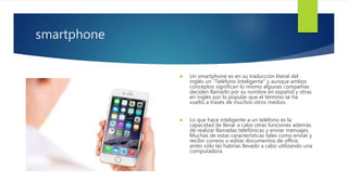 smartphone
 Un smartphone es en su traducción literal del
inglés un "Teléfono Inteligente" y aunque ambos
conceptos significan lo mismo algunas compañías
deciden llamarlo por su nombre en español y otras
en inglés por lo popular que el término se ha
vuelto a través de muchos otros medios.
 Lo que hace inteligente a un teléfono es la
capacidad de llevar a cabo otras funciones además
de realizar llamadas telefónicas y enviar mensajes.
Muchas de estas características tales como enviar y
recibir correos o editar documentos de office,
antes sólo las habrías llevado a cabo utilizando una
computadora.
 