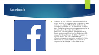 facebook
 Facebook es una compañía estadounidense que
ofrece servicios de redes sociales y medios sociales
en línea con sede en Menlo Park, California. Su
sitio web fue lanzado el 4 de febrero de 2004 por
Mark Zuckerberg, junto con otros estudiantes de la
Universidad de Harvard y compañeros de
habitación, Eduardo Saverin, Andrew McCollum,
Dustin Moskovitz y Chris Hughes. Está disponible
en español desde febrero de 2008.8 Facebook es
una plataforma que funciona sobre una
infraestructura de computación basada principal y
totalmente en sistemas GNU/Linux, usando el
conjunto de tecnologías LAMP, entre otras.9
 