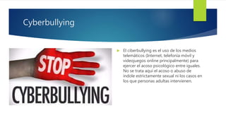 Cyberbullying
 El ciberbullying es el uso de los medios
telemáticos (Internet, telefonía móvil y
videojuegos online principalmente) para
ejercer el acoso psicológico entre iguales.
No se trata aquí el acoso o abuso de
índole estrictamente sexual ni los casos en
los que personas adultas intervienen.
 
