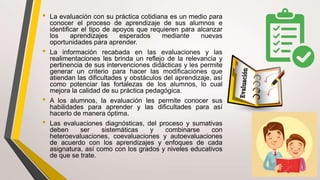 • La evaluación con su práctica cotidiana es un medio para
conocer el proceso de aprendizaje de sus alumnos e
identificar el tipo de apoyos que requieren para alcanzar
los aprendizajes esperados mediante nuevas
oportunidades para aprender.
• La información recabada en las evaluaciones y las
realimentaciones les brinda un reflejo de la relevancia y
pertinencia de sus intervenciones didácticas y les permite
generar un criterio para hacer las modificaciones que
atiendan las dificultades y obstáculos del aprendizaje, así
como potenciar las fortalezas de los alumnos, lo cual
mejora la calidad de su práctica pedagógica.
• A los alumnos, la evaluación les permite conocer sus
habilidades para aprender y las dificultades para así
hacerlo de manera óptima.
• Las evaluaciones diagnósticas, del proceso y sumativas
deben ser sistemáticas y combinarse con
heteroevaluaciones, coevaluaciones y autoevaluaciones
de acuerdo con los aprendizajes y enfoques de cada
asignatura, así como con los grados y niveles educativos
de que se trate.
 