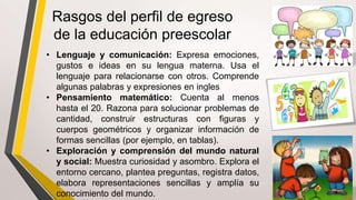 • Lenguaje y comunicación: Expresa emociones,
gustos e ideas en su lengua materna. Usa el
lenguaje para relacionarse con otros. Comprende
algunas palabras y expresiones en ingles
• Pensamiento matemático: Cuenta al menos
hasta el 20. Razona para solucionar problemas de
cantidad, construir estructuras con figuras y
cuerpos geométricos y organizar información de
formas sencillas (por ejemplo, en tablas).
• Exploración y comprensión del mundo natural
y social: Muestra curiosidad y asombro. Explora el
entorno cercano, plantea preguntas, registra datos,
elabora representaciones sencillas y amplía su
conocimiento del mundo.
Rasgos del perfil de egreso
de la educación preescolar
 