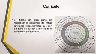 Currículo
• El diseño del plan parte de
reconocer la existencia de varias
tensiones fundamentales que son
producto de buscar la mejora de la
calidad en la educación.
 