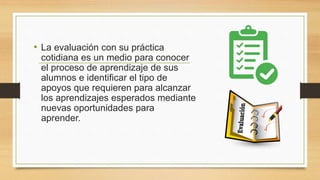 • La evaluación con su práctica
cotidiana es un medio para conocer
el proceso de aprendizaje de sus
alumnos e identificar el tipo de
apoyos que requieren para alcanzar
los aprendizajes esperados mediante
nuevas oportunidades para
aprender.
 