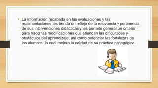 • La información recabada en las evaluaciones y las
realimentaciones les brinda un reflejo de la relevancia y pertinencia
de sus intervenciones didácticas y les permite generar un criterio
para hacer las modificaciones que atiendan las dificultades y
obstáculos del aprendizaje, así como potenciar las fortalezas de
los alumnos, lo cual mejora la calidad de su práctica pedagógica.
 