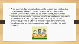 • A los alumnos, la evaluación les permite conocer sus habilidades
para aprender y las dificultades para así hacerlo de manera
óptima, y con los resultados de las evaluaciones, los alumnos
obtienen la información necesaria para tomar decisiones acerca de
su proceso de aprendizaje para crear con la ayuda de sus
profesores, padres o tutores e incluso de sus compañeros las
estrategias que les permitan aprender cada vez más y de mejor
manera.
 