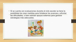 • Si se cuenta con evaluaciones durante el ciclo escolar se tiene la
posibilidad de crear medidas para fortalecer los avances y afrontar
las dificultades, o bien solicitar apoyos externos para generar
estrategias más adecuadas.
 