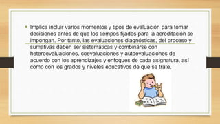 • Implica incluir varios momentos y tipos de evaluación para tomar
decisiones antes de que los tiempos fijados para la acreditación se
impongan. Por tanto, las evaluaciones diagnósticas, del proceso y
sumativas deben ser sistemáticas y combinarse con
heteroevaluaciones, coevaluaciones y autoevaluaciones de
acuerdo con los aprendizajes y enfoques de cada asignatura, así
como con los grados y niveles educativos de que se trate.
 