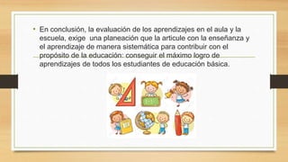 • En conclusión, la evaluación de los aprendizajes en el aula y la
escuela, exige una planeación que la articule con la enseñanza y
el aprendizaje de manera sistemática para contribuir con el
propósito de la educación: conseguir el máximo logro de
aprendizajes de todos los estudiantes de educación básica.
 