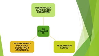 SU
FINALIDAD
ES:
DESARROLLAR
CAPACIDADES
COGNITIVAS
PENSAMIENTO
LÓGICO
RAZONAMIENTO
INDUCTIVO,
DEDUCTIVO Y
ANALOGICO.
 