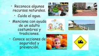 • Reconoce algunos
recursos naturales.
• Cuida el agua.
• Menciona con ayuda
de un adulto
costumbres y
tradiciones.
• Conoce acciones de
seguridad y
prevención.
 