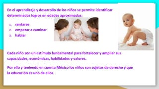 En el aprendizaje y desarrollo de los niños se permite identificar
determinados logros en edades aproximadas:
1. sentarse
2. empezar a caminar
3. hablar
Cada niño son un estímulo fundamental para fortalecer y ampliar sus
capacidades, económicas, habilidades y valores.
Por ello y teniendo en cuenta México los niños son sujetos de derecho y que
la educación es uno de ellos.
 