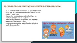 EL PRIMER GRADO DE EDUCACIÓN PREESCOLAR, UN TRANSICIONAL
se ha considerado la pertinencia de que la educación
inicial que reciben los niños de hasta tres años once
meses y veintinueve
días, en los centros de atención infantil que no
cuentan con servicios de educación
preescolar, pueda ser equiparable con el primer
grado de dicho nivel educativo,
a efecto de que reciban la certificación del primer
grado de preescolar.
 