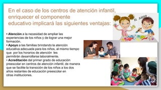 En el caso de los centros de atención infantil,
enriquecer el componente
educativo implicará las siguientes ventajas:
• Atención a la necesidad de ampliar las
experiencias de los niños y de lograr una mejor
formación.
• Apoyo a las familias brindando la atención
educativa adecuada para los niños, al mismo tiempo
que por los horarios de atención les
permitirán desarrollarse laboralmente.
• Acreditación del primer grado de educación
preescolar en centros de atención infantil, de manera
que se facilite la transición de los niños a los dos
años restantes de educación preescolar en
otras instituciones.
 
