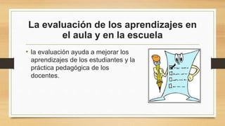La evaluación de los aprendizajes en
el aula y en la escuela
• la evaluación ayuda a mejorar los
aprendizajes de los estudiantes y la
práctica pedagógica de los
docentes.
 