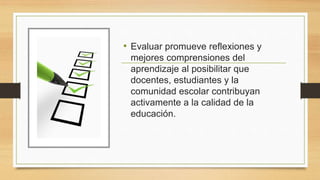 • Evaluar promueve reflexiones y
mejores comprensiones del
aprendizaje al posibilitar que
docentes, estudiantes y la
comunidad escolar contribuyan
activamente a la calidad de la
educación.
 