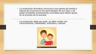 • La evaluación formativa comunica a los padres de familia o
tutores los avances en los aprendizajes de sus hijos y así
poder brindarles orientaciones concretas para darles apoyo
en el proceso de la escuela.
• La evaluación debe ser justa, se debe contar con
conocimientos, habilidades, actitudes y valores.
 