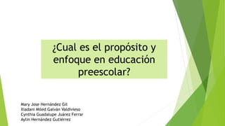 ¿Cual es el propósito y
enfoque en educación
preescolar?
Mary Jose Hernández Gil
Xiadani Miled Galván Valdivieso
Cynthia Guadalupe Juárez Ferrar
Aylin Hernández Gutiérrez
 