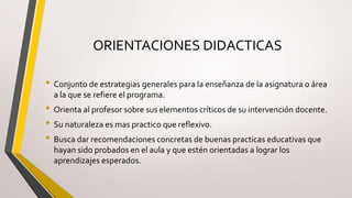 ORIENTACIONES DIDACTICAS
• Conjunto de estrategias generales para la enseñanza de la asignatura o área
a la que se refiere el programa.
• Orienta al profesor sobre sus elementos críticos de su intervención docente.
• Su naturaleza es mas practico que reflexivo.
• Busca dar recomendaciones concretas de buenas practicas educativas que
hayan sido probados en el aula y que estén orientadas a lograr los
aprendizajes esperados.
 