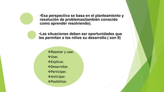 •Esa perspectiva se basa en el planteamiento y
resolución de problemas(también conocido
como aprender resolviendo).
•Las situaciones deben ser oportunidades que
les permitan a los niños su desarrollo.( son 9)
Razonar y usar.
Usar.
Explicar.
Desarrollar.
Participar.
Anticipar.
Posibilitar.
 