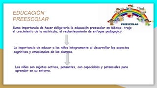 EDUCACIÓN
PREESCOLAR
La importancia de educar a los niños íntegramente al desarrollar los aspectos
cognitivos y emocionales de los alumnos.
Suma importancia de hacer obligatoria la educación preescolar en México, trajo
el crecimiento de la matrícula, el replanteamiento de enfoque pedagogico.
Los niños son sujetos activos, pensantes, con capaciddes y potenciales para
aprender en su entorno.
 
