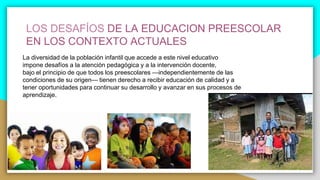 LOS DESAFÍOS DE LA EDUCACION PREESCOLAR
EN LOS CONTEXTO ACTUALES
La diversidad de la población infantil que accede a este nivel educativo
impone desafíos a la atención pedagógica y a la intervención docente,
bajo el principio de que todos los preescolares —independientemente de las
condiciones de su origen— tienen derecho a recibir educación de calidad y a
tener oportunidades para continuar su desarrollo y avanzar en sus procesos de
aprendizaje.
 