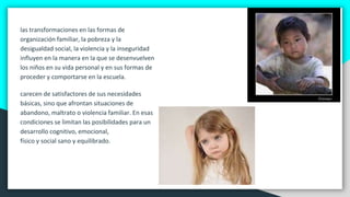 las transformaciones en las formas de
organización familiar, la pobreza y la
desigualdad social, la violencia y la inseguridad
influyen en la manera en la que se desenvuelven
los niños en su vida personal y en sus formas de
proceder y comportarse en la escuela.
carecen de satisfactores de sus necesidades
básicas, sino que afrontan situaciones de
abandono, maltrato o violencia familiar. En esas
condiciones se limitan las posibilidades para un
desarrollo cognitivo, emocional,
físico y social sano y equilibrado.
 