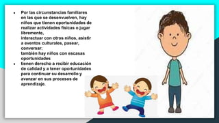 ● Por las circunstancias familiares
en las que se desenvuelven, hay
niños que tienen oportunidades de
realizar actividades físicas o jugar
libremente,
interactuar con otros niños, asistir
a eventos culturales, pasear,
conversar;
también hay niños con escasas
oportunidades
● tienen derecho a recibir educación
de calidad y a tener oportunidades
para continuar su desarrollo y
avanzar en sus procesos de
aprendizaje.
 