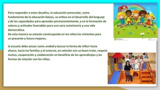 Para responder a estos desafíos, la educación preescolar, como
fundamento de la educación básica, se enfoca en el desarrollo del lenguaje
y de las capacidades para aprender permanentemente, y en la formación de
valores y actitudes favorables para una sana convivencia y una vida
democrática.
De esta manera se estarán construyendo en los niños los cimientos para
un presente y futuro mejores.
la escuela debe actuar como unidad y buscar la forma de influir hacia
afuera, hacia las familias y el entorno, en relación con un buen trato, respeto
mutuo, cooperación y colaboración en beneficio de los aprendizajes y las
formas de relación con los niños.
 