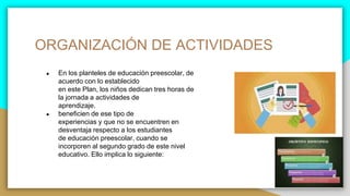 ORGANIZACIÓN DE ACTIVIDADES
● En los planteles de educación preescolar, de
acuerdo con lo establecido
en este Plan, los niños dedican tres horas de
la jornada a actividades de
aprendizaje.
● beneficien de ese tipo de
experiencias y que no se encuentren en
desventaja respecto a los estudiantes
de educación preescolar, cuando se
incorporen al segundo grado de este nivel
educativo. Ello implica lo siguiente:
 