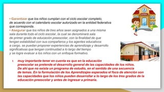 • Garantizar que los niños cumplan con el ciclo escolar completo,
de acuerdo con el calendario escolar autorizado en la entidad federativa
que corresponda.
• Asegurar que los niños de tres años sean asignados a una misma
sala durante todo el ciclo escolar, la cual se denominará sala
de primer grado de educación preescolar, con la finalidad de que
tengan estabilidad con sus compañeros y los agentes educativos
a cargo, se puedan proponer experiencias de aprendizaje y desarrollo
significativas que tengan continuidad a lo largo del tiempo
y se logre evaluar a los niños con un enfoque formativo.
1. muy importante tener en cuenta es que en la educación
preescolar se pretende el desarrollo general de las capacidades de los niños.
De ahí que no exista un programa de estudio, en el sentido de una secuencia
de temas. En la formulación de los Aprendizajes esperados el foco de atención son
las capacidades que los niños pueden desarrollar a lo largo de los tres grados de la
educación preescolar y antes de ingresar a primaria.
 