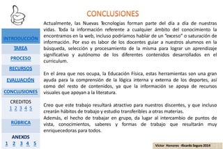 Actualmente, las Nuevas Tecnologías forman parte del día a día de nuestras
vidas. Toda la información referente a cualquier ámbito del conocimiento la
encontramos en la web, incluso podríamos hablar de un “exceso” o saturación de
información. Por eso es labor de los docentes guiar a nuestros alumnos en la
búsqueda, selección y procesamiento de la misma para lograr un aprendizaje
significativo y autónomo de los diferentes contenidos desarrollados en el
curriculum.
En el área que nos ocupa, la Educación Física, estas herramientas son una gran
ayuda para la comprensión de la lógica interna y externa de los deportes, así
como del resto de contenidos, ya que la información se apoya de recursos
visuales que apoyan a la literatura.
Creo que este trabajo resultará atractivo para nuestros discentes, y que incluso
crearán hábitos de trabajo y estudio transferibles a otras materias.
Además, el hecho de trabajar en grupo, da lugar al intercambio de puntos de
vista, conocimientos, saberes y formas de trabajo que resultarán muy
enriquecedoras para todos.
INTRODUCCIÓN
TAREA
PROCESO
RECURSOS
EVALUACIÓN
CONCLUSIONES
CREDITOS
1 2 3 4 5
RÚBRICA
ANEXOS
1 2 3 4 5 Víctor Honores -RicardoSegura 2014
 