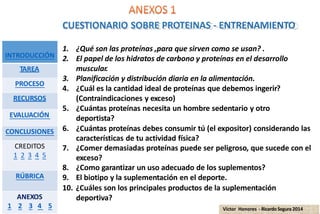CUESTIONARIO SOBRE PROTEINAS - ENTRENAMIENTO
INTRODUCCIÓN
TAREA
PROCESO
RECURSOS
EVALUACIÓN
CONCLUSIONES
CREDITOS
1 2 3 4 5
RÚBRICA
1. ¿Qué son las proteínas ,para que sirven como se usan? .
2. El papel de los hidratos de carbono y proteínas en el desarrollo
muscular.
3. Planificación y distribución diaria en la alimentación.
4. ¿Cuál es la cantidad ideal de proteínas que debemos ingerir?
(Contraindicaciones y exceso)
5. ¿Cuántas proteínas necesita un hombre sedentario y otro
deportista?
6. ¿Cuántas proteínas debes consumir tú (el expositor) considerando las
características de tu actividad física?
7. ¿Comer demasiadas proteínas puede ser peligroso, que sucede con el
exceso?
8. ¿Como garantizar un uso adecuado de los suplementos?
9. El biotipo y la suplementación en el deporte.
ANEXOS deportiva?
1 2 3 4 5 Víctor Honores - Ricardo Segura 2014
10. ¿Cuáles son los principales productos de la suplementación
 