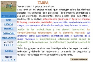 Vamos a crear 4 grupos de trabajo.
Cada uno de los grupos tendrá que investigar sobre los distintos
aspectos relacionados con proteínas - suplementos energéticos y
uso de esteroides anabolizantes como drogas para aumentar el
rendimiento deportivo: antecedentes históricos en Perú y el mundo;
El doping - sustancias prohibidas; los esteroides anabolizantes como
drogas para aumentar el rendimiento deportivo y la masa muscular;
Acción de los anabolizantes y sus efectos secundarios; los
relacionados con la dismorfía muscular. Lascomportamientos
proteínas como suplementos energéticos para el aumento de la
masa muscular. El entrenamiento sistemático como opción de
desarrollo de la musculación , la performance deportiva y calidad de
vida.
Todos los grupos tendrán que investigar sobre las aspectos arriba
indicados y deberán de responder a una serie de preguntas y
elaborar los trabajos correspondientes a cada tema.
V. Honores–R. Segura 2014
INTRODUCCIÓN
TAREA
PROCESO
RECURSOS
EVALUACIÓN
CONCLUSIONES
CREDITOS
1 2 3 4 5
RÚBRICA
ANEXOS
1 2 3 4 5
 