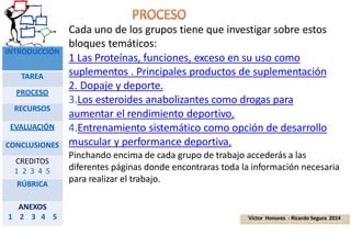 Cada uno de los grupos tiene que investigar sobre estos
bloques temáticos:
1 Las Proteínas, funciones, exceso en su uso como
suplementos . Principales productos de suplementación
2. Dopaje y deporte.
3.Los esteroides anabolizantes como drogas para
aumentar el rendimiento deportivo.
4.Entrenamiento sistemático como opción de desarrollo
muscular y performance deportiva.
Pinchando encima de cada grupo de trabajo accederás a las
diferentes páginas donde encontraras toda la información necesaria
para realizar el trabajo.
Víctor Honores - Ricardo Segura 2014
INTRODUCCIÓN
TAREA
PROCESO
RECURSOS
EVALUACIÓN
CONCLUSIONES
CREDITOS
1 2 3 4 5
RÚBRICA
ANEXOS
1 2 3 4 5
 
