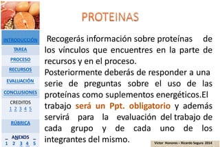 Recogerás información sobre proteínas de
los vínculos que encuentres en la parte de
recursos y en el proceso.
Posteriormente deberás de responder a una
serie de preguntas sobre el uso de las
proteínas como suplementos energéticos.El
trabajo será un Ppt. obligatorio y además
servirá para la evaluación del trabajo de
cada grupo y de cada uno de los
integrantes del mismo.
INTRODUCCIÓN
TAREA
PROCESO
RECURSOS
EVALUACIÓN
CONCLUSIONES
CREDITOS
1 2 3 4 5
RÚBRICA
ANEXOS
1 2 3 4 5 Víctor Honores – Ricardo Segura 2014
 