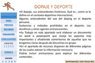 •El dopaje, sus antecedentes históricos: Qué es , como se le
define en el contexto deportivo internacional.
Algunos antecedentes del uso del doping en el deporte
peruano.
Sustancias y métodos prohibidos en el deporte. Los
diuréticos y otros agentes enmascarantes.
•Su Trabajo en este apartado será elaborar un documento
en word o powerpoint que recoja las aspectos más
importantes y añadiendo comentarios de aquellas que no
tengamos claras después de discutirlas en grupo.
•En el apartado de recursos disponen de diferentes páginas
de las cuales extraer la información necesaria.
Podrás incluir animaciones para explicar los diferentes
contenidos .
INTRODUCCIÓN
TAREA
PROCESO
RECURSOS
EVALUACIÓN
CONCLUSIONES
CREDITOS
1 2 3 4 5
RÚBRICA
ANEXOS
1 2 3 4 5 Ricardo Segura Ruiz – Víctor Honores 2014
 