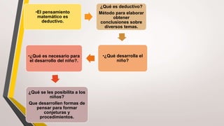 •El pensamiento
matemático es
deductivo.
¿Qué es deductivo?
Método para elaborar
obtener
conclusiones sobre
diversos temas.
•¿Qué desarrolla el
niño?
•¿Qué es necesario para
el desarrollo del niño?.
¿Qué se les posibilita a los
niños?
Que desarrollen formas de
pensar para formar
conjeturas y
procedimientos.
 