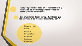 •Esa perspectiva se basa en el planteamiento y
resolución de problemas(también conocido
como aprender resolviendo).
•Las situaciones deben ser oportunidades que
les permitan a los niños su desarrollo.( son 9)
Razonar y usar.
Usar.
Explicar.
Desarrollar.
Participar.
Anticipar.
Posibilitar.
 