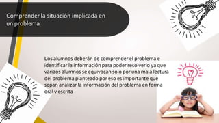 Comprender la situación implicada en
un problema
Los alumnos deberán de comprender el problema e
identificar la información para poder resolverlo ya que
variaos alumnos se equivocan solo por una mala lectura
del problema planteado por eso es importante que
sepan analizar la información del problema en forma
oral y escrita
 
