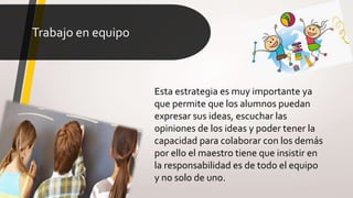 Trabajo en equipo
Esta estrategia es muy importante ya
que permite que los alumnos puedan
expresar sus ideas, escuchar las
opiniones de los ideas y poder tener la
capacidad para colaborar con los demás
por ello el maestro tiene que insistir en
la responsabilidad es de todo el equipo
y no solo de uno.
 