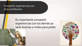 Compartir experiencias con
otros profesores
Es importante compartir
experiencias con los demás ya
sean buenas o malas para poder
mejorar
 