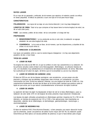 RAYOS LASSER
Es un rayo de luz generado y enfocado de tal manera que vaporiza el material cuando se enfoca
en áreas pequeñas. El efecto es parecido a usar una lupa en el sol para hacer fuego.
CARACTERISTICAS
POLARIZACION: Los rayos de luz viaja en una misma dirección ( con muy baja divergencia).
LONGITUD DE ONDA: Toda la luz que compone el haz lasser tiene la misma longitud de onda ( es
de un solo color puro).
FASE : Las crestas y valles de las ondas de luz concuerdan a lo largo del haz
PROPIEDADES
 MONOCROMATICIDAD: La luz producida es de un solo color, la radiación se agrupa
alrededor de una sola longitud de onda.
 COHERENCIA: La luz esta en fase, de tal manera, que las dispersiones y cúspides de las
ondas no se cruzan entre si.
 DIRECCION O COLIMACION:
Los rayos son paralelos entre si, casi no existe ninguna divergencia ( no hay casi alejamiento
paulatino de dos o mas líneas
TIPOS DE LASSER
 LÁSER DE RUBÍ
Su longitud de onda es de 694 nm, lo que le confiere el color rojo característico a su radiación. En
los primeros estudios sobre el láser como fotocoagulador oftalmológico, se utilizaron láseres de
rubí, con resultados muy satisfactorios en el tratamiento del desprendimiento de retina. Más tarde
fue sustituido por el Láser de argón, de forma que en la actualidad su uso es muy reducido
 LÁSER DE DIÓXIDO DE CARBONO (CO2)
El láser de CO2 es uno de los láseres quirúrgicos «por excelencia», ya que posee una alta
precisión y consigue que las pérdidas sanguíneas sean mínimas, en comparación con otros
instrumentos de corte. Emite una radiación infrarroja con una longitud de onda de 10.600 nm. Una
característica fundamental de este tipo de láser es el mínimo daño residual que produce sobre el
tejido en que actúa, por lo que reduce considerablemente la formación de tejido cicatricial
 LÁSER DE ARGÓN
La aparición del láser de argón ha desplazado el láser de rubí en el área oftalmológica, pues su
radiación de color verde (414 nm de longitud de onda) presenta mayor absorción intravascular.
Los láseres de argón utilizados actualmente en oftalmología permiten impactos de 10 a 100 nm de
diámetro, en tiempos de exposición de 1/10 a 1/100 s. Sus aplicaciones más importantes se
desarrollan, además de en oftalmología, en dermatología, gastroenterología, neurocirugía y
otorrinolaringología
 LÁSER DE NEODIMIO-YAG
El láser de neodimio-YAG (Ytrio-Aluminio-Granate), si bien presenta una menor absorción tisular
que los anteriores, posee una potencia de salida mucho mayor (20-120 W). Su radiación puede
transmitirse por fibra óptica con escasa pérdida de potencia, lo que lo hace idóneo para cirugía
 