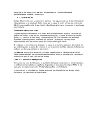 endoscópica. Sus aplicaciones, por tanto, se desarrollan en cirugía endobronquial,
gastroenterología, urología y neurocirugía.
 LÁSER DE He-Ne
Se trata del primer láser de funcionamiento continuo y aún sigue siendo uno de los sistemas láser
más empleados en la actualidad. De las líneas que es capaz de emitir, la línea roja continua de
632,8 nm, es probablemente, la que ha sido más utilizada, y tiene gran importancia en laserterapia
bioestimulativa.
Componente de los rayos lasser
En primer lugar nos centraremos en el núcleo. Éste suele tener forma alargada y es donde se
generan los fotones. Puede ser una estructura cristalina (rubí) o un tubo de vidrio que contiene
gases (CO2 o mezcla de helio-neón). Lo importante es que sean materiales con electrones
fácilmente excitables (emisión estimulada por radiación - explicación) y que no emiten
inmediatamente, sino que pueden quedar excitados durante algún tiempo.
El excitador: se encuentra junto al núcleo y es capaz de excitar a los electrones del material del
que está compuesto el núcleo. Se compone de una lámpara de destellos, o de dos electrodos que
producen una descarga eléctrica de alta tensión.
Los espejos: son dos y se encuentran colocados paralelamente en los extremos del núcleo.
Tienen una peculiaridad, que uno de ellos es reflectante y el otro es semireflectante, permitiendo
este último el paso de parte de la luz que le llega
Como es la producción de rayo laser
Se requiere una barra de rubí (posee en su interior átomos de cromo dispersos como impurezas),
en ambos extremos debe tener superficies despejadas de las cuales una refleja el 100% de los
rayos y las otra aproximadamente 95% llamada superficie semirreflectante.
La barra de rubí es estimulada por fotones generados por el destello de una lámpara o tubo
fluorescente con características determinadas
 